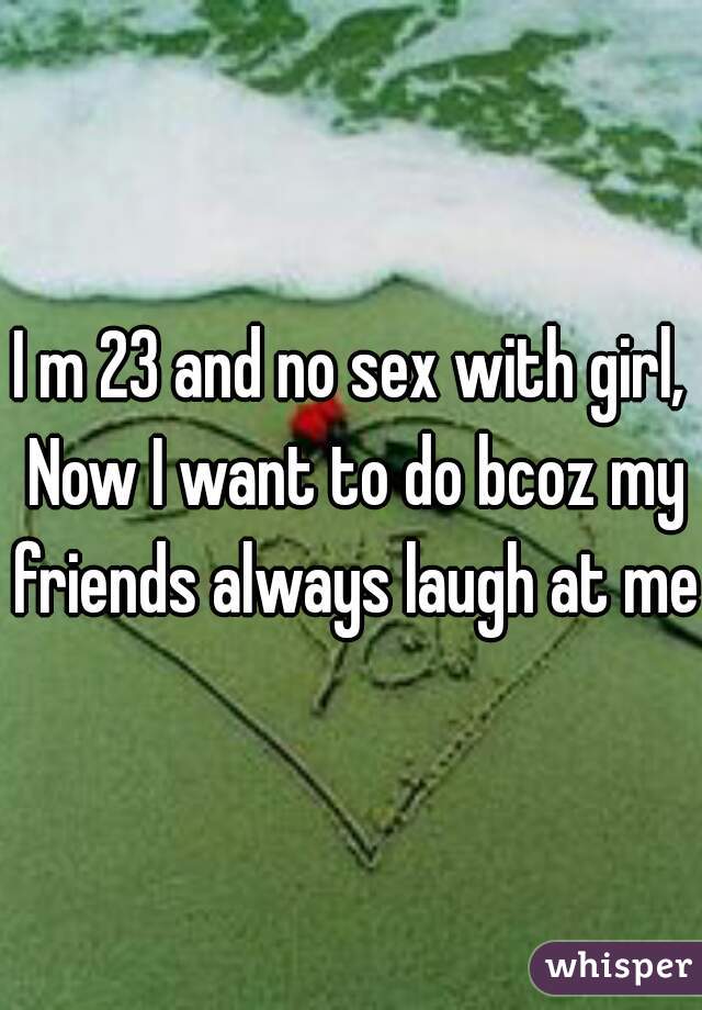 I m 23 and no sex with girl, Now I want to do bcoz my friends always laugh at me.