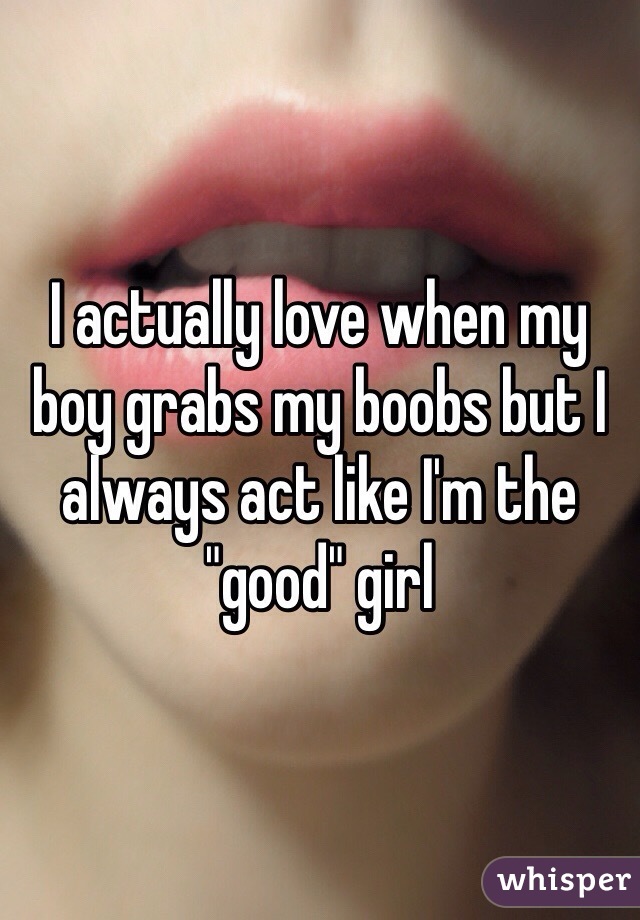 I actually love when my boy grabs my boobs but I always act like I'm the "good" girl