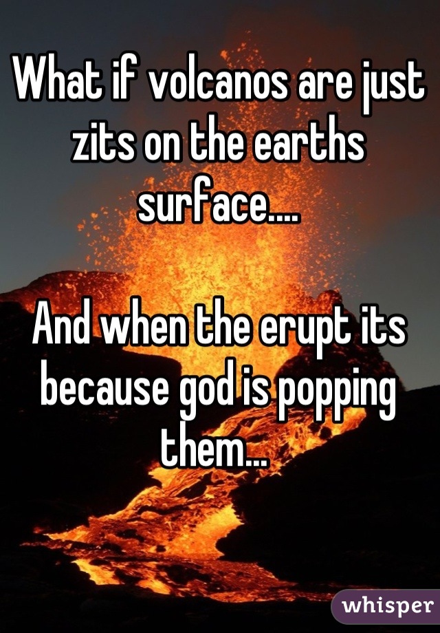 What if volcanos are just zits on the earths surface.... 

And when the erupt its because god is popping them... 