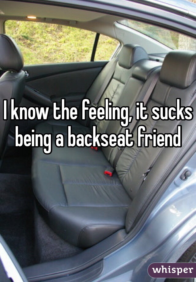 I know the feeling, it sucks being a backseat friend 