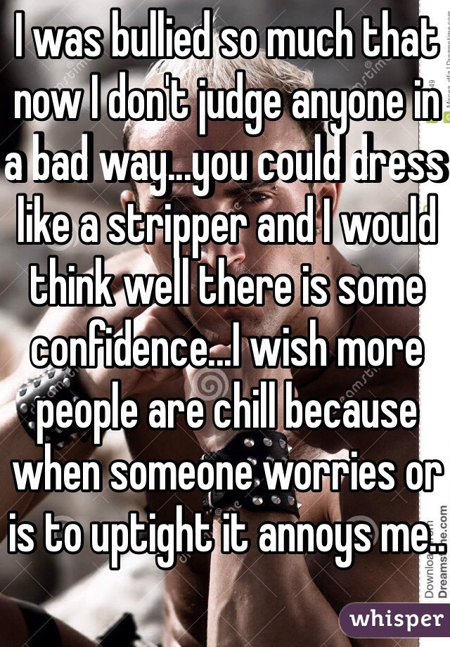I was bullied so much that now I don't judge anyone in a bad way...you could dress like a stripper and I would think well there is some confidence...I wish more people are chill because when someone worries or is to uptight it annoys me..