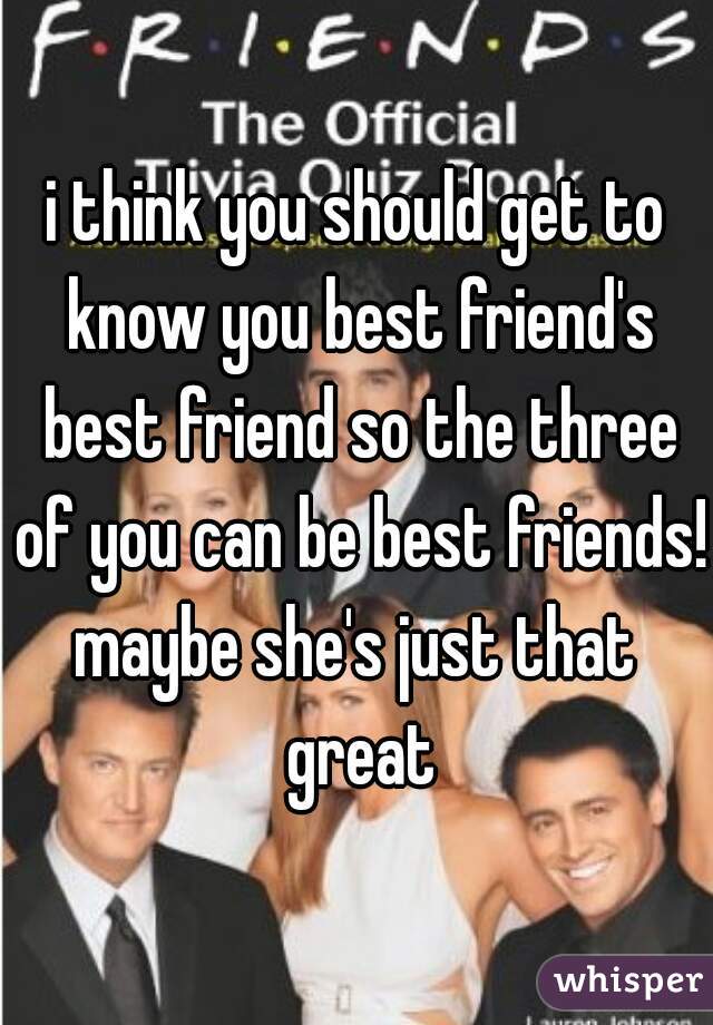 i think you should get to know you best friend's best friend so the three of you can be best friends!
maybe she's just that great