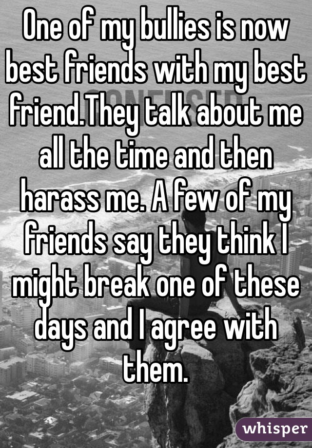 One of my bullies is now best friends with my best friend.They talk about me all the time and then harass me. A few of my friends say they think I might break one of these days and I agree with them.
 