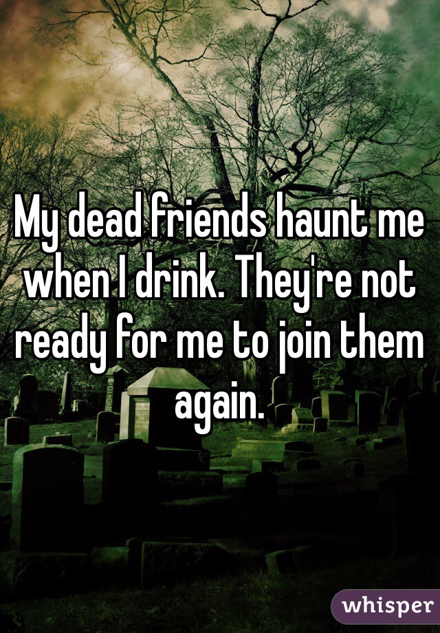 My dead friends haunt me when I drink. They're not ready for me to join them again. 
