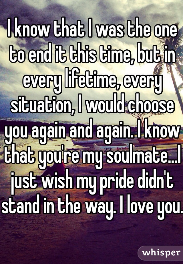 I know that I was the one to end it this time, but in every lifetime, every situation, I would choose you again and again. I know that you're my soulmate...I just wish my pride didn't stand in the way. I love you. 