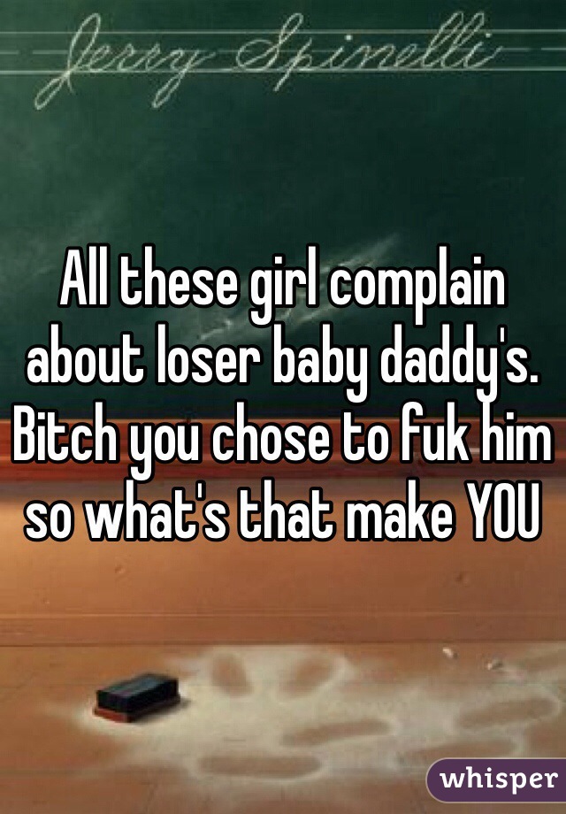 All these girl complain about loser baby daddy's. Bitch you chose to fuk him so what's that make YOU