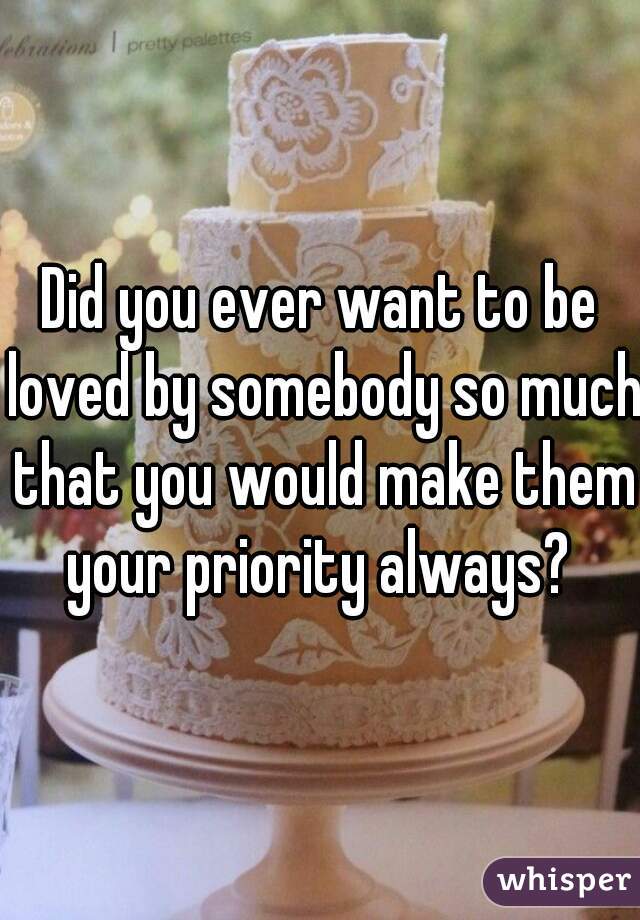 Did you ever want to be loved by somebody so much that you would make them your priority always? 