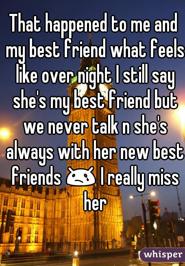 That happened to me and my best friend what feels like over night I still say she's my best friend but we never talk n she's always with her new best friends 😢 I really miss her