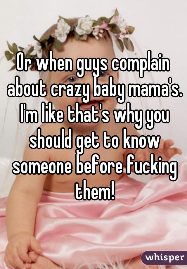 Or when guys complain about crazy baby mama's. I'm like that's why you should get to know someone before fucking them!