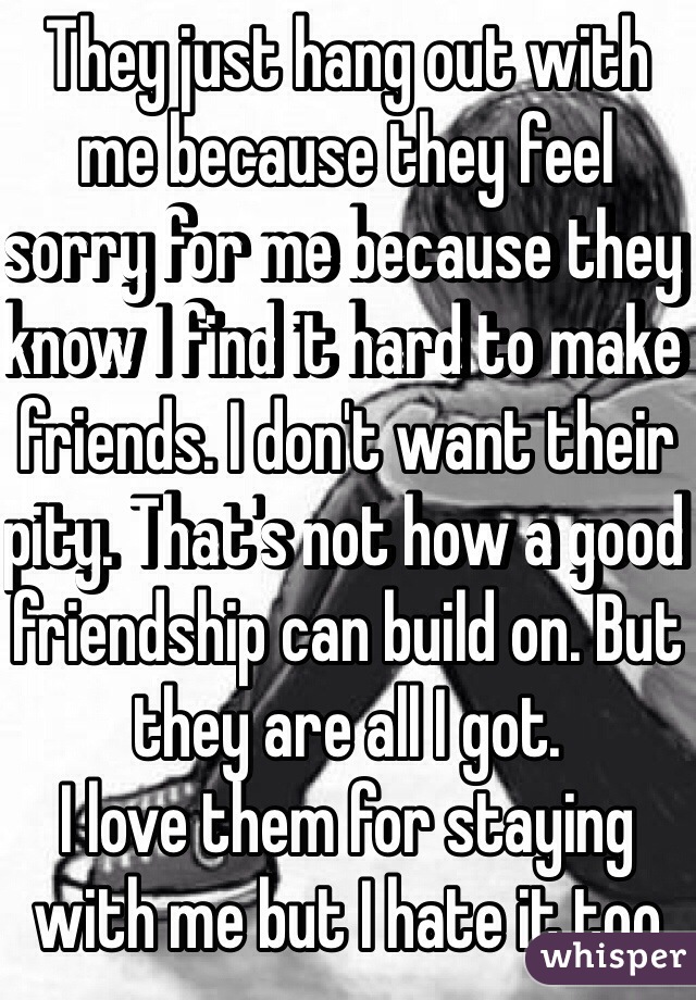 They just hang out with me because they feel sorry for me because they know I find it hard to make friends. I don't want their pity. That's not how a good friendship can build on. But they are all I got. 
I love them for staying with me but I hate it too