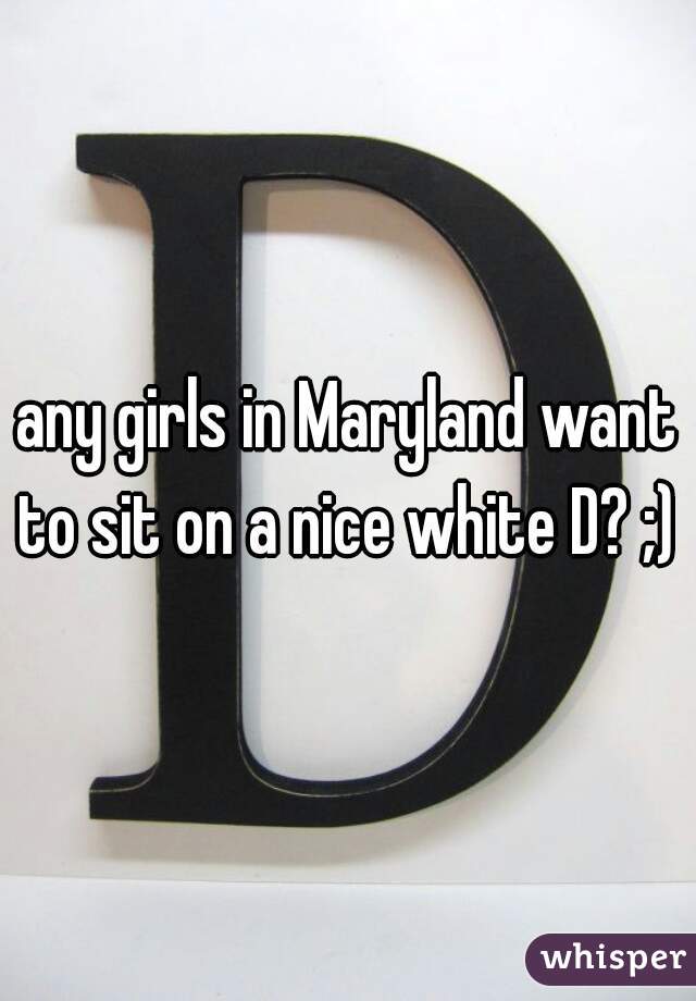 any girls in Maryland want to sit on a nice white D? ;) 