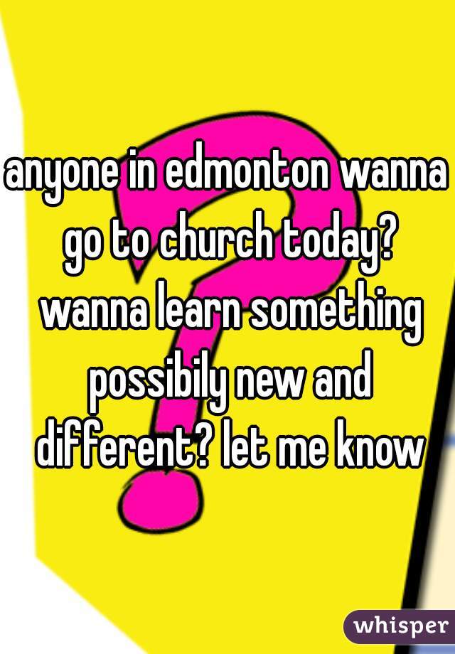 anyone in edmonton wanna go to church today? wanna learn something possibily new and different? let me know