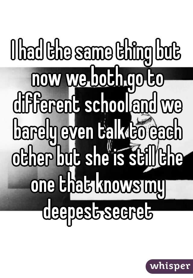 I had the same thing but now we both go to different school and we barely even talk to each other but she is still the one that knows my deepest secret