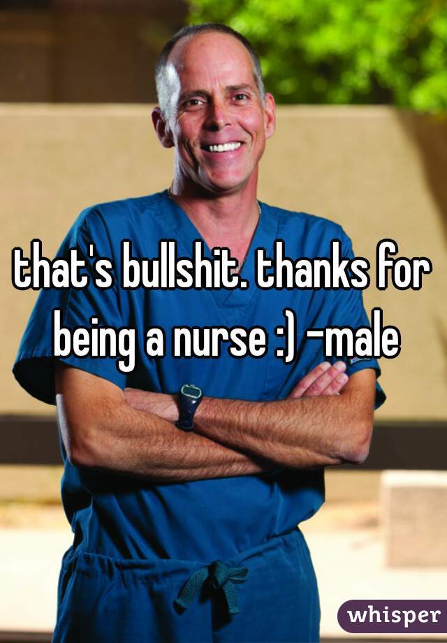 that's bullshit. thanks for being a nurse :) -male