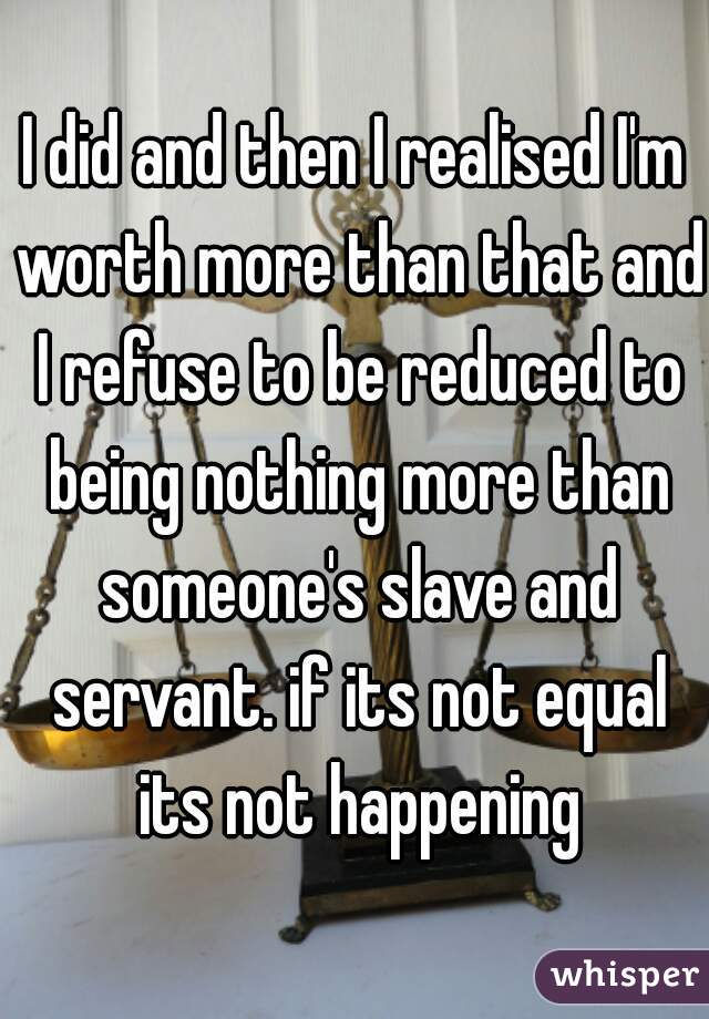 I did and then I realised I'm worth more than that and I refuse to be reduced to being nothing more than someone's slave and servant. if its not equal its not happening
