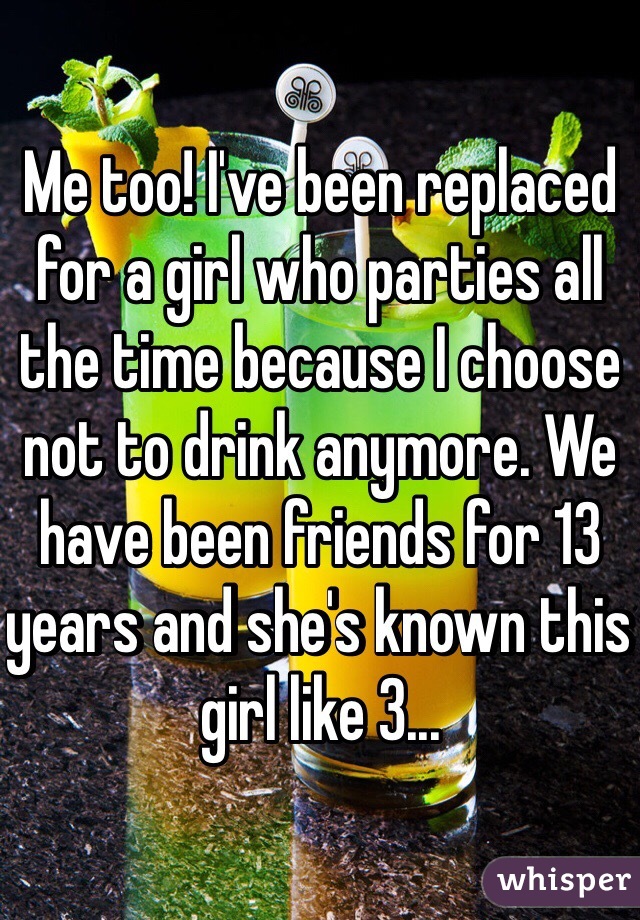 Me too! I've been replaced for a girl who parties all the time because I choose not to drink anymore. We have been friends for 13 years and she's known this girl like 3...