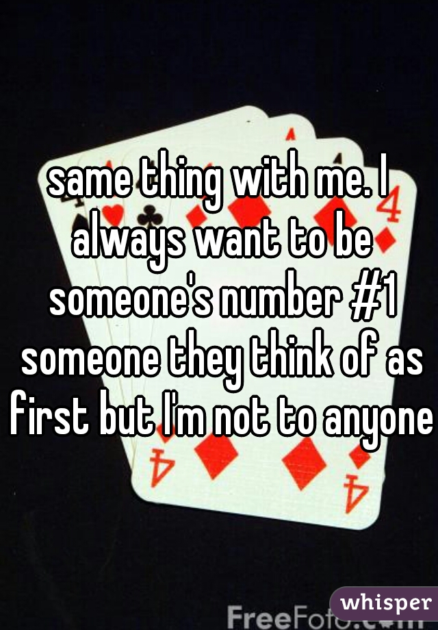 same thing with me. I always want to be someone's number #1 someone they think of as first but I'm not to anyone