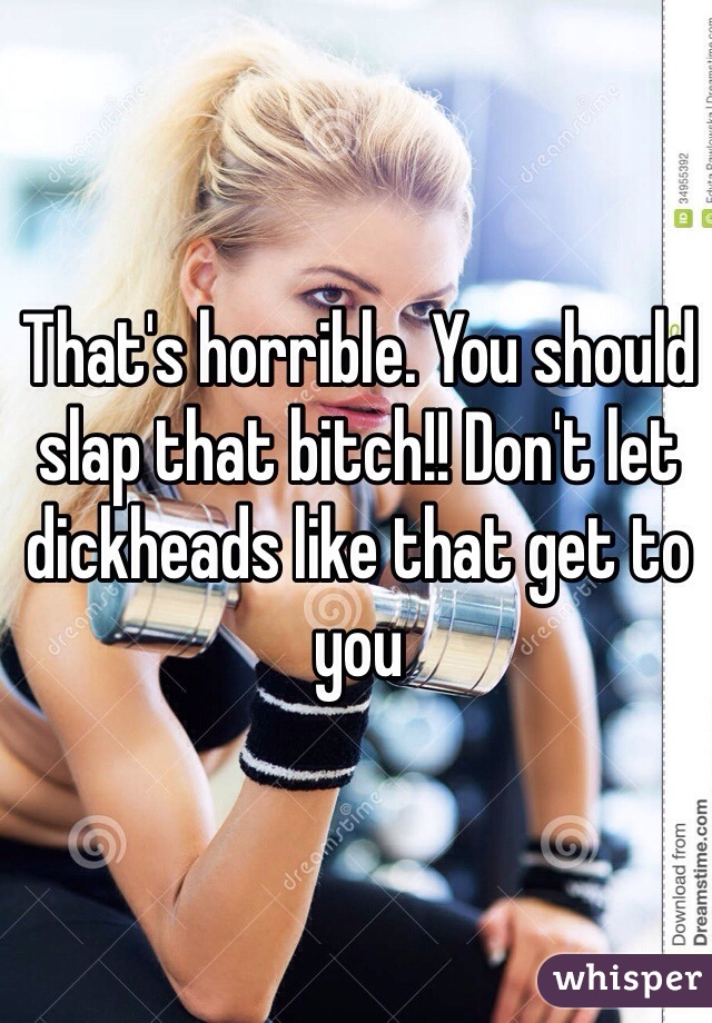 That's horrible. You should slap that bitch!! Don't let dickheads like that get to you