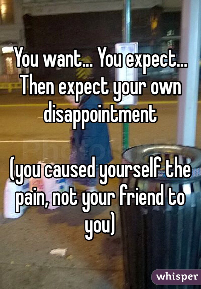 You want... You expect... Then expect your own disappointment 

(you caused yourself the pain, not your friend to you)