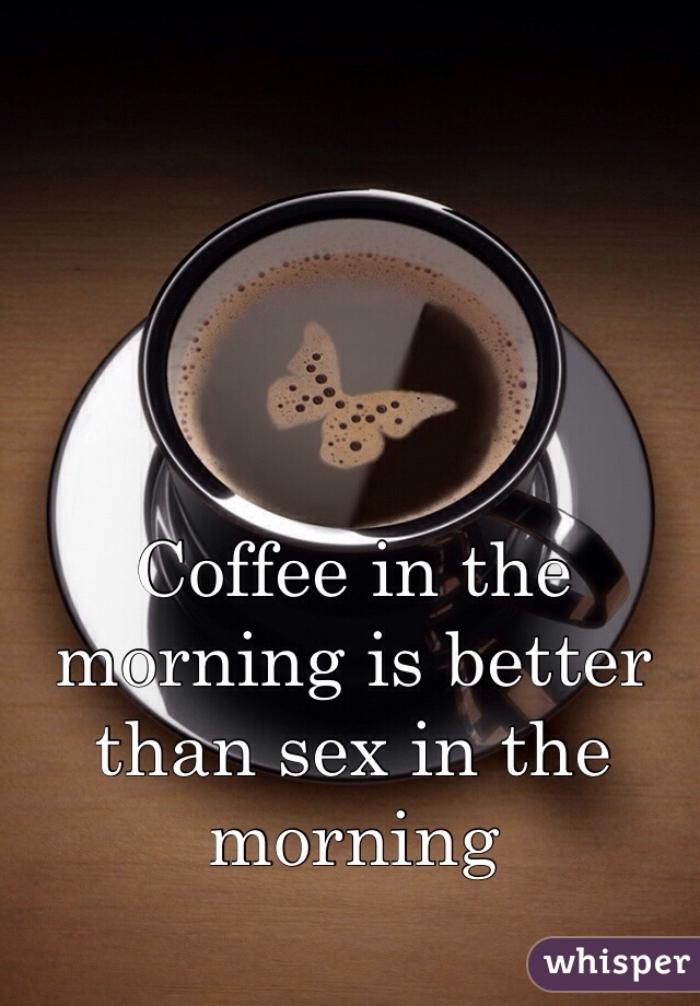 Coffee in the morning is better than sex in the morning 