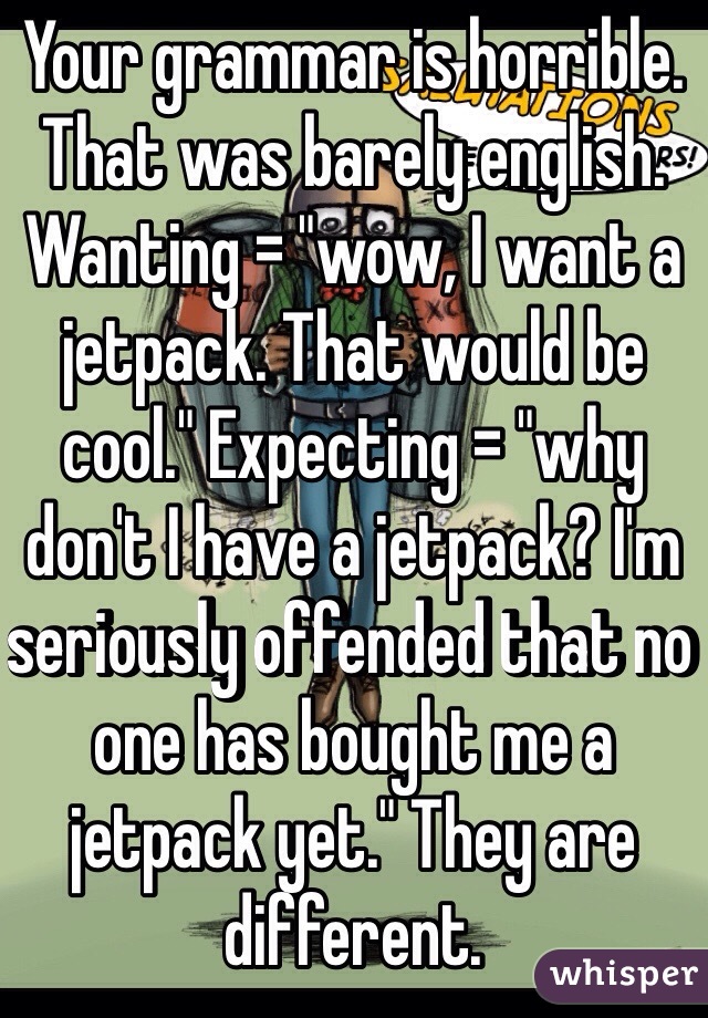 Your grammar is horrible. That was barely english. Wanting = "wow, I want a jetpack. That would be cool." Expecting = "why don't I have a jetpack? I'm seriously offended that no one has bought me a jetpack yet." They are different. 