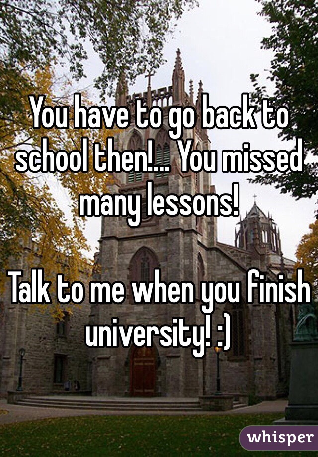 You have to go back to school then!... You missed many lessons!

Talk to me when you finish university! :)