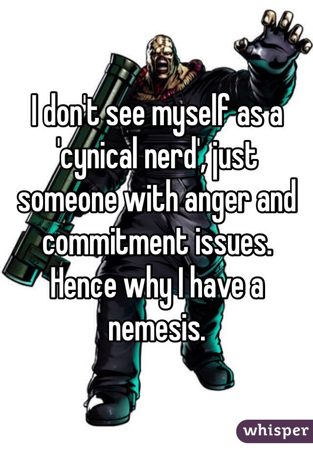 I don't see myself as a 'cynical nerd', just someone with anger and commitment issues. 
Hence why I have a nemesis. 