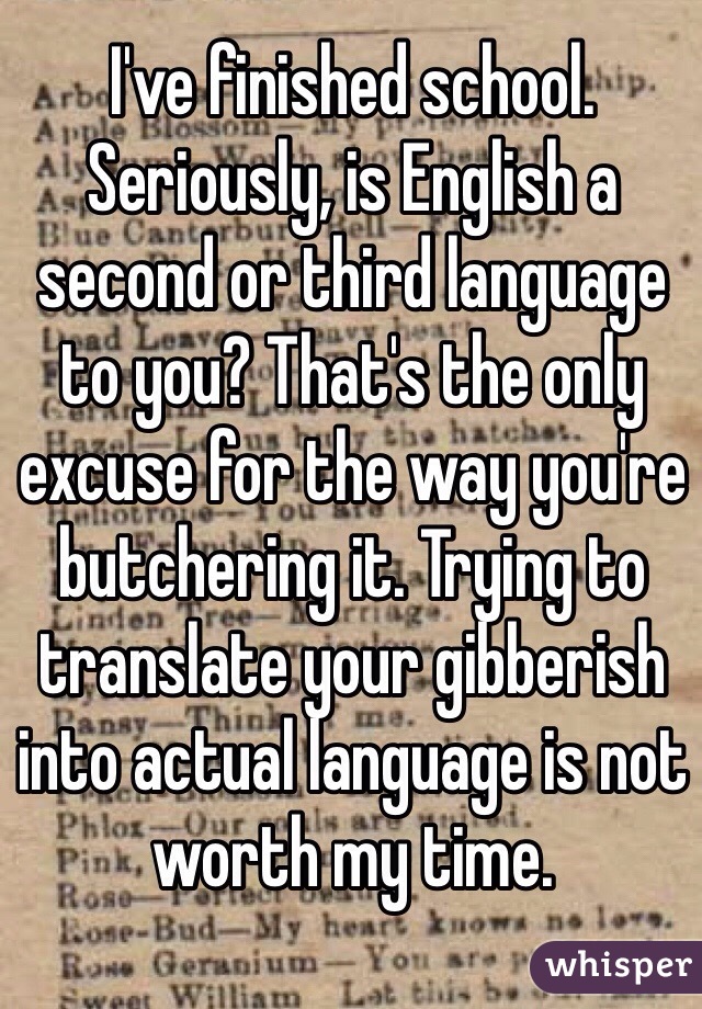 I've finished school. Seriously, is English a second or third language to you? That's the only excuse for the way you're butchering it. Trying to translate your gibberish into actual language is not worth my time. 