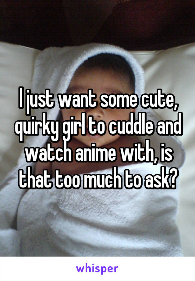 I just want some cute, quirky girl to cuddle and watch anime with, is that too much to ask?