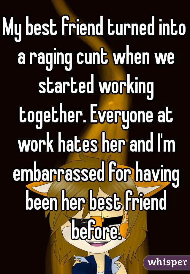 My best friend turned into a raging cunt when we started working together. Everyone at work hates her and I'm embarrassed for having been her best friend before.