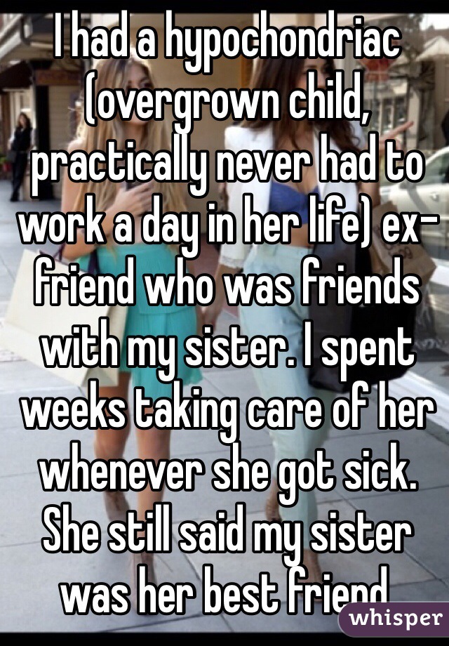 I had a hypochondriac (overgrown child, practically never had to work a day in her life) ex-friend who was friends with my sister. I spent weeks taking care of her whenever she got sick. She still said my sister was her best friend.