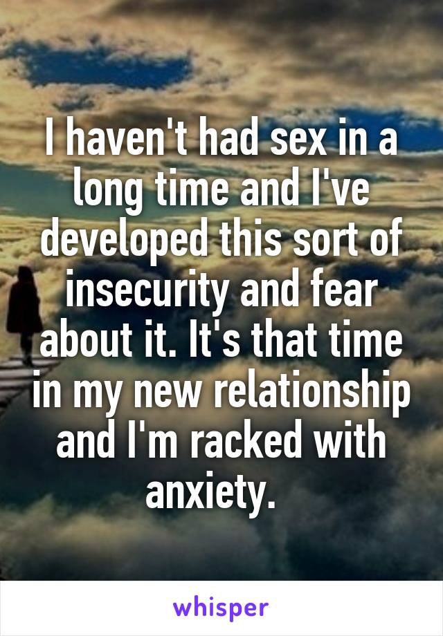 I haven't had sex in a long time and I've developed this sort of insecurity and fear about it. It's that time in my new relationship and I'm racked with anxiety.  
