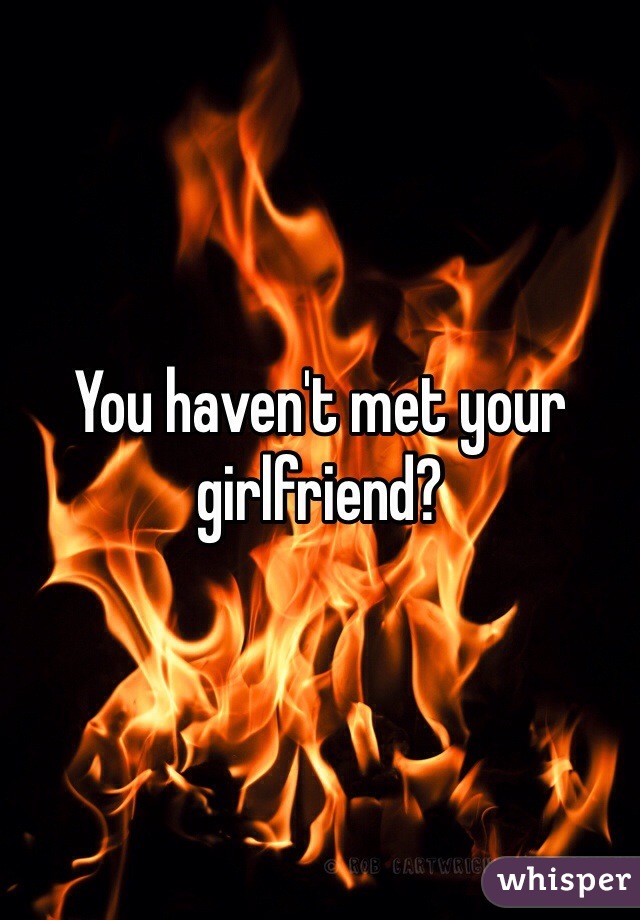 You haven't met your girlfriend?