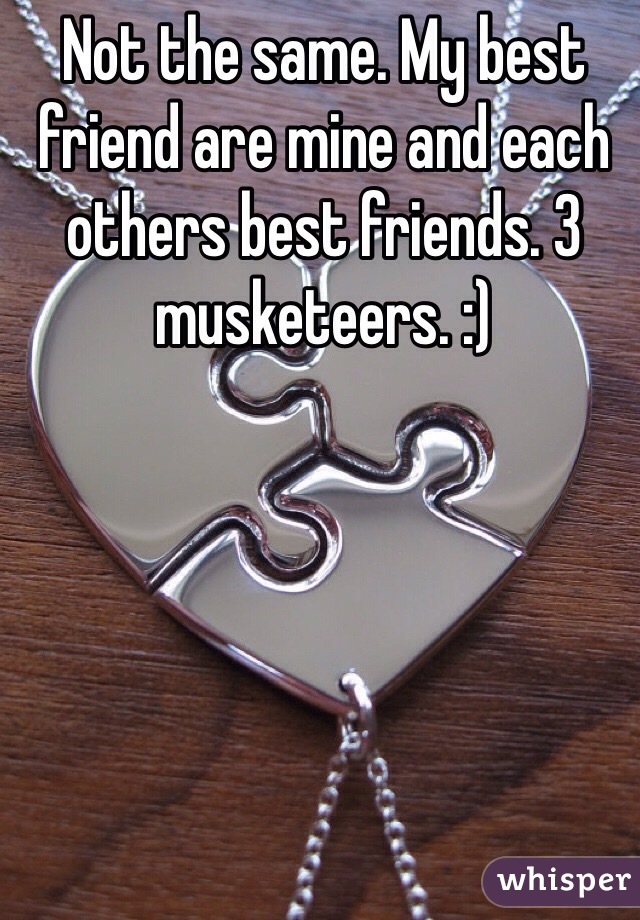 Not the same. My best friend are mine and each others best friends. 3 musketeers. :)