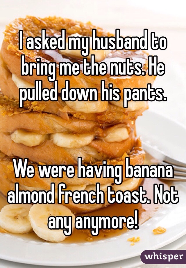 I asked my husband to bring me the nuts. He pulled down his pants.


We were having banana almond french toast. Not any anymore!