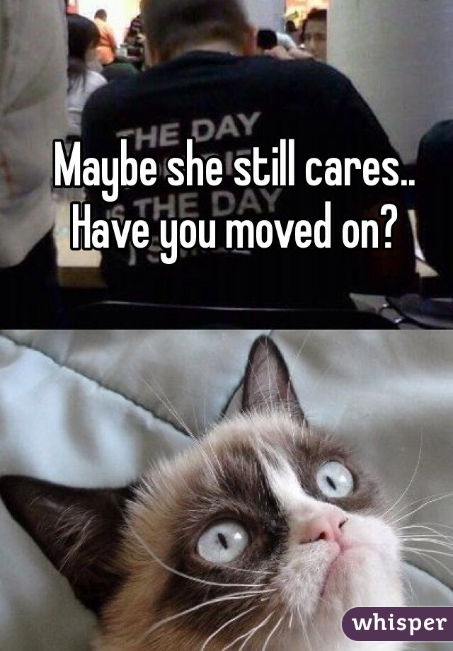 Maybe she still cares.. Have you moved on? 
