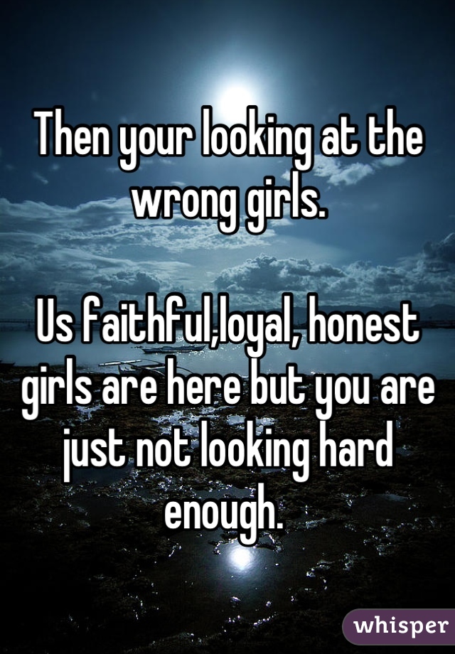 Then your looking at the wrong girls. 

Us faithful,loyal, honest girls are here but you are just not looking hard enough. 