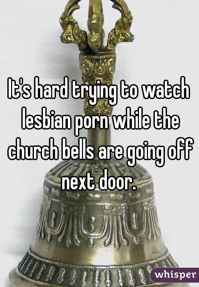 It's hard trying to watch lesbian porn while the church bells are going off next door. 
