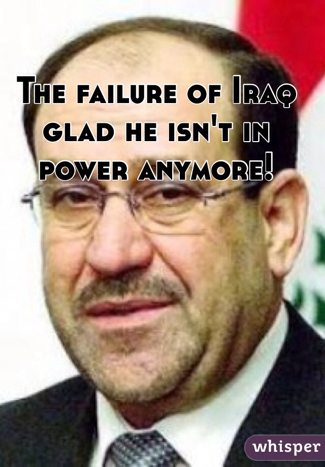 The failure of Iraq glad he isn't in power anymore!