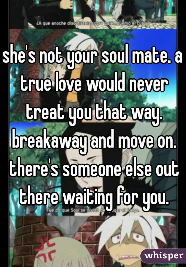 she's not your soul mate. a true love would never treat you that way. breakaway and move on. there's someone else out there waiting for you.