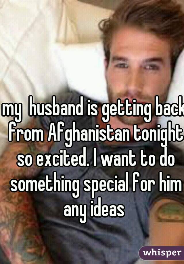 my  husband is getting back from Afghanistan tonight so excited. I want to do something special for him any ideas 