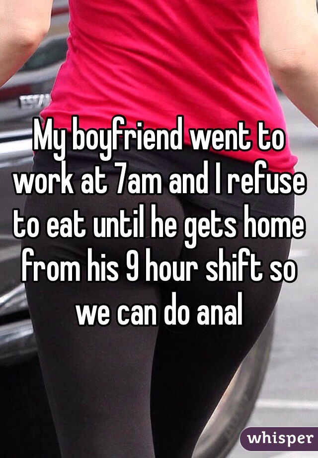 My boyfriend went to work at 7am and I refuse to eat until he gets home from his 9 hour shift so we can do anal 