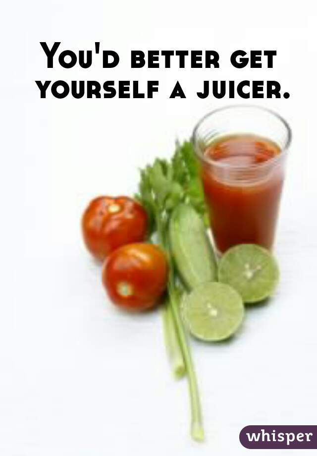 You'd better get yourself a juicer.