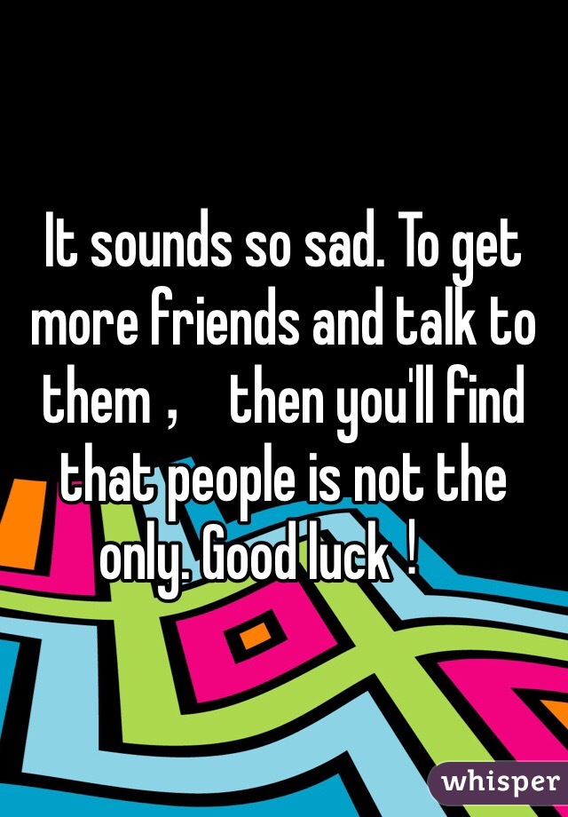 It sounds so sad. To get more friends and talk to them，then you'll find that people is not the only. Good luck！