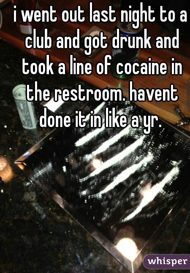 i went out last night to a club and got drunk and took a line of cocaine in the restroom. havent done it in like a yr. 