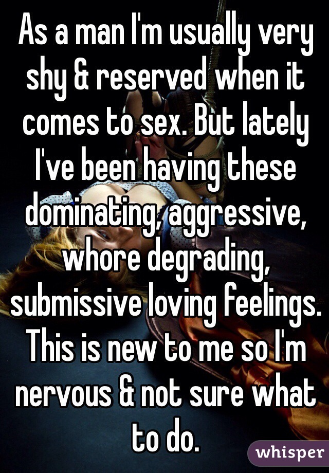 As a man I'm usually very shy & reserved when it comes to sex. But lately I've been having these dominating, aggressive, whore degrading, submissive loving feelings. This is new to me so I'm nervous & not sure what to do. 