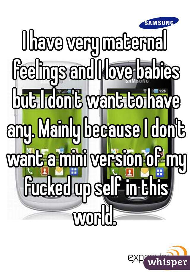 I have very maternal feelings and I love babies but I don't want to have any. Mainly because I don't want a mini version of my fucked up self in this world. 