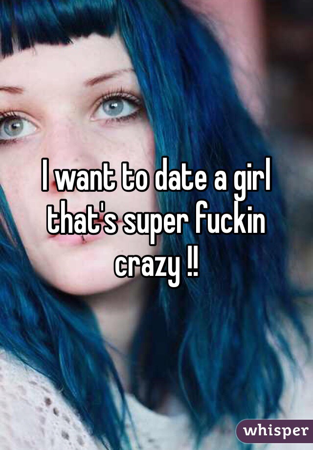 I want to date a girl that's super fuckin crazy !! 