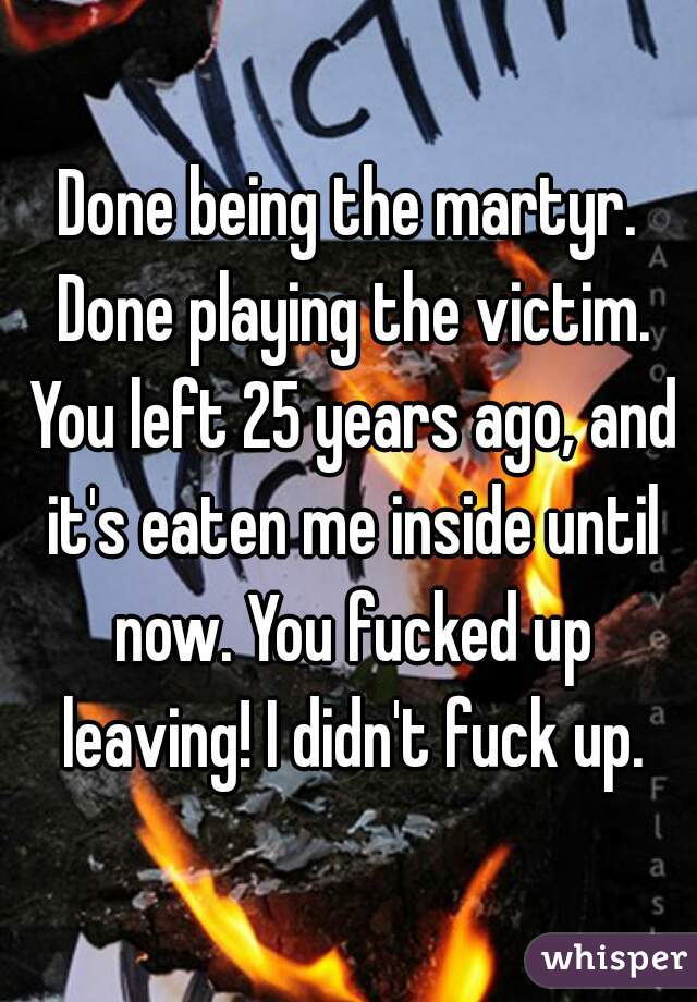 Done being the martyr. Done playing the victim. You left 25 years ago, and it's eaten me inside until now. You fucked up leaving! I didn't fuck up.