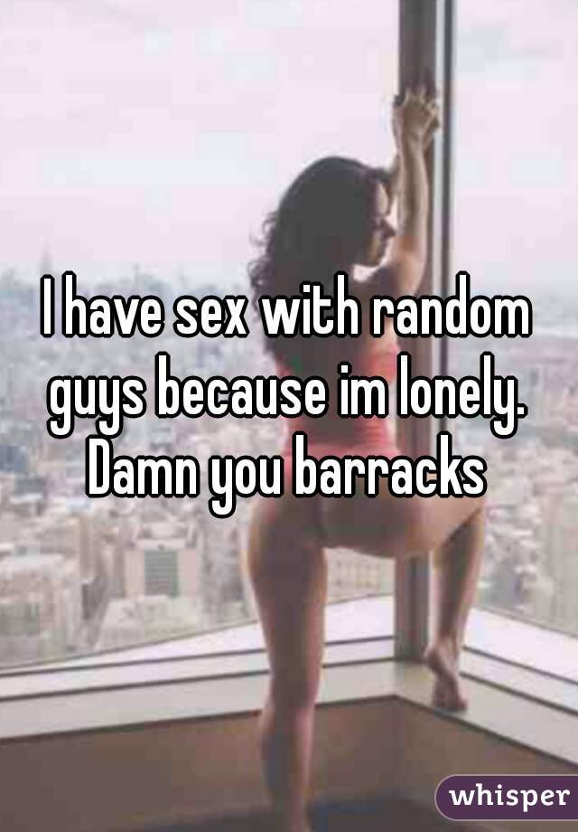 I have sex with random guys because im lonely.  Damn you barracks 